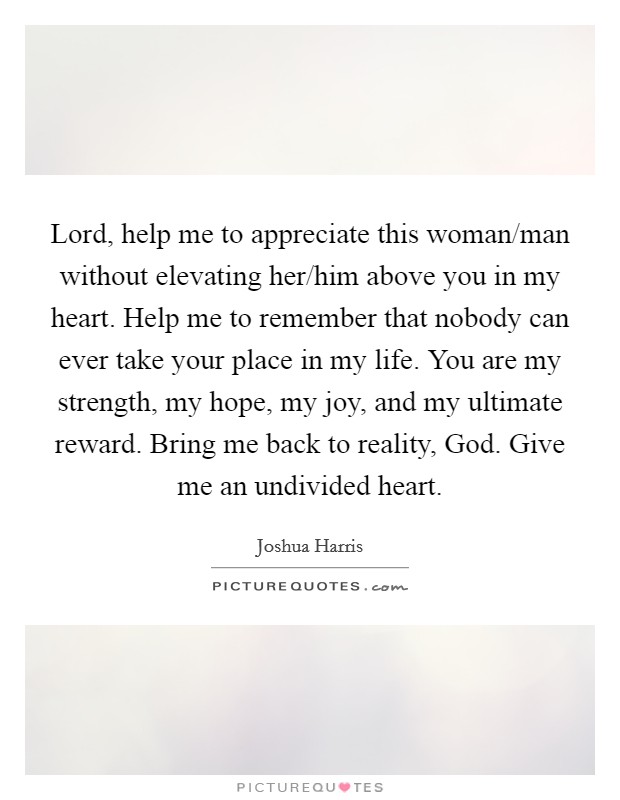 Lord, help me to appreciate this woman/man without elevating her/him above you in my heart. Help me to remember that nobody can ever take your place in my life. You are my strength, my hope, my joy, and my ultimate reward. Bring me back to reality, God. Give me an undivided heart. Picture Quote #1