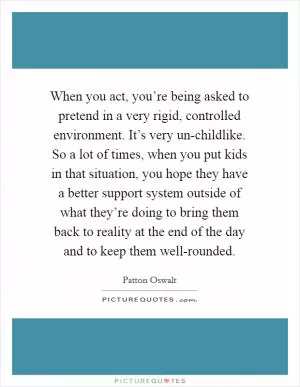 When you act, you’re being asked to pretend in a very rigid, controlled environment. It’s very un-childlike. So a lot of times, when you put kids in that situation, you hope they have a better support system outside of what they’re doing to bring them back to reality at the end of the day and to keep them well-rounded Picture Quote #1