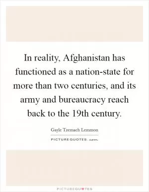 In reality, Afghanistan has functioned as a nation-state for more than two centuries, and its army and bureaucracy reach back to the 19th century Picture Quote #1