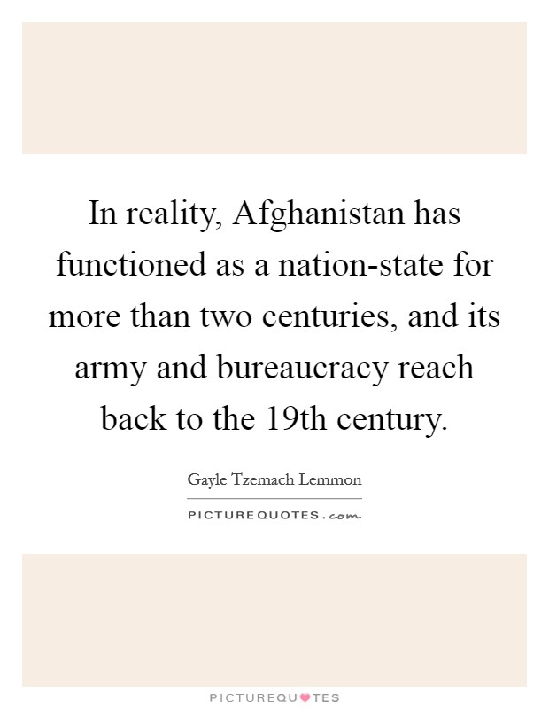 In reality, Afghanistan has functioned as a nation-state for more than two centuries, and its army and bureaucracy reach back to the 19th century. Picture Quote #1