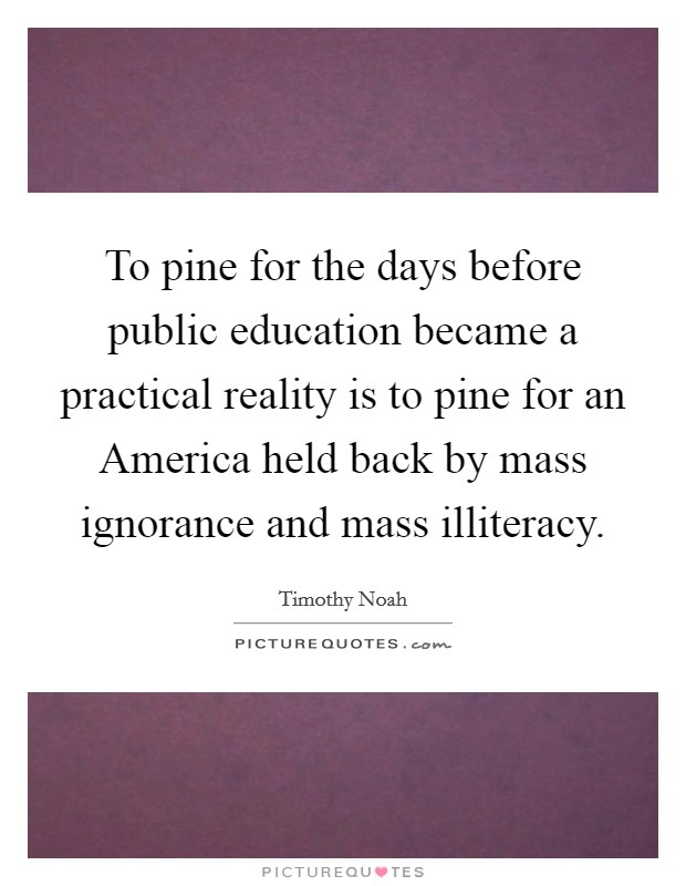 To pine for the days before public education became a practical reality is to pine for an America held back by mass ignorance and mass illiteracy. Picture Quote #1