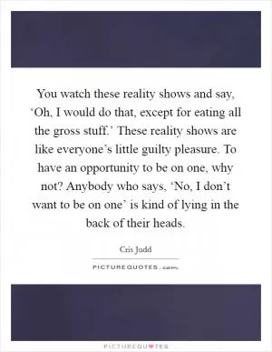 You watch these reality shows and say, ‘Oh, I would do that, except for eating all the gross stuff.’ These reality shows are like everyone’s little guilty pleasure. To have an opportunity to be on one, why not? Anybody who says, ‘No, I don’t want to be on one’ is kind of lying in the back of their heads Picture Quote #1