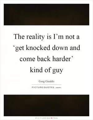 The reality is I’m not a ‘get knocked down and come back harder’ kind of guy Picture Quote #1