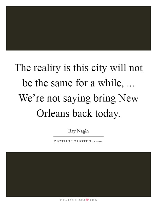 The reality is this city will not be the same for a while, ... We're not saying bring New Orleans back today. Picture Quote #1