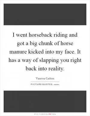 I went horseback riding and got a big chunk of horse manure kicked into my face. It has a way of slapping you right back into reality Picture Quote #1