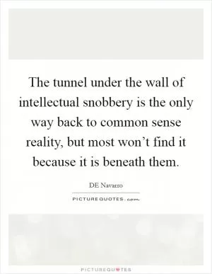 The tunnel under the wall of intellectual snobbery is the only way back to common sense reality, but most won’t find it because it is beneath them Picture Quote #1