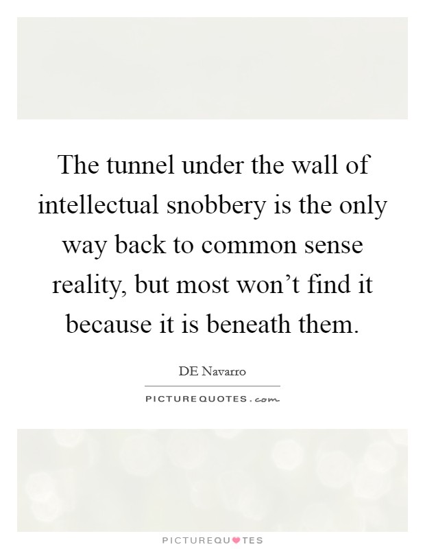 The tunnel under the wall of intellectual snobbery is the only way back to common sense reality, but most won't find it because it is beneath them. Picture Quote #1