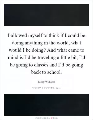 I allowed myself to think if I could be doing anything in the world, what would I be doing? And what came to mind is I’d be traveling a little bit, I’d be going to classes and I’d be going back to school Picture Quote #1