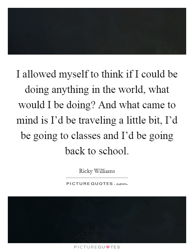 I allowed myself to think if I could be doing anything in the world, what would I be doing? And what came to mind is I'd be traveling a little bit, I'd be going to classes and I'd be going back to school. Picture Quote #1