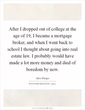 After I dropped out of college at the age of 19, I became a mortgage broker, and when I went back to school I thought about going into real estate law. I probably would have made a lot more money and died of boredom by now Picture Quote #1