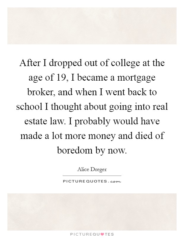 After I dropped out of college at the age of 19, I became a mortgage broker, and when I went back to school I thought about going into real estate law. I probably would have made a lot more money and died of boredom by now. Picture Quote #1
