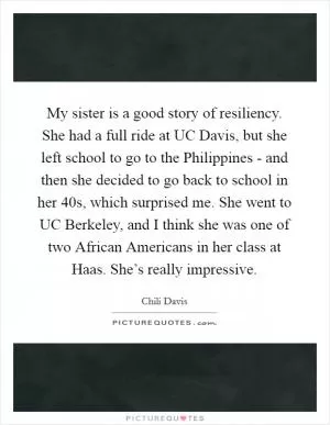 My sister is a good story of resiliency. She had a full ride at UC Davis, but she left school to go to the Philippines - and then she decided to go back to school in her 40s, which surprised me. She went to UC Berkeley, and I think she was one of two African Americans in her class at Haas. She’s really impressive Picture Quote #1