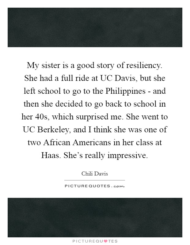 My sister is a good story of resiliency. She had a full ride at UC Davis, but she left school to go to the Philippines - and then she decided to go back to school in her 40s, which surprised me. She went to UC Berkeley, and I think she was one of two African Americans in her class at Haas. She's really impressive. Picture Quote #1