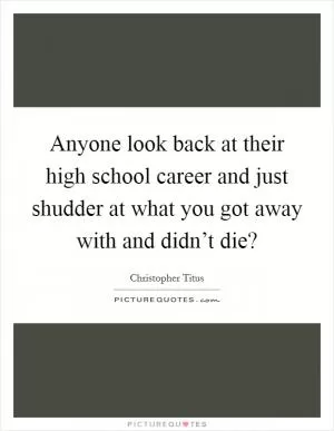 Anyone look back at their high school career and just shudder at what you got away with and didn’t die? Picture Quote #1