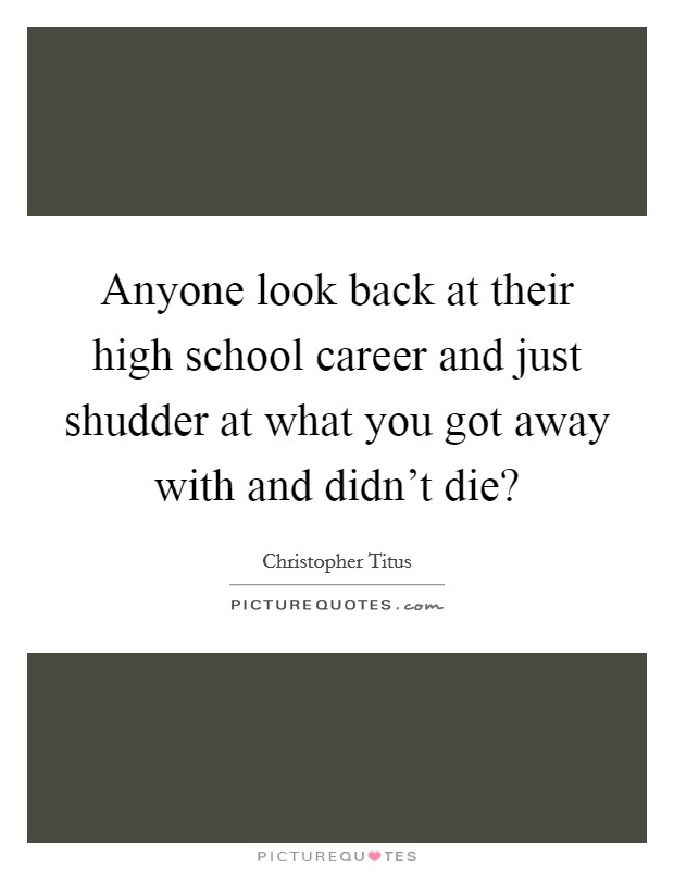 Anyone look back at their high school career and just shudder at what you got away with and didn't die? Picture Quote #1