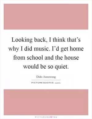 Looking back, I think that’s why I did music. I’d get home from school and the house would be so quiet Picture Quote #1