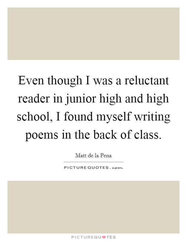 Even though I was a reluctant reader in junior high and high school, I found myself writing poems in the back of class. Picture Quote #1