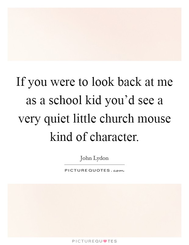 If you were to look back at me as a school kid you'd see a very quiet little church mouse kind of character. Picture Quote #1
