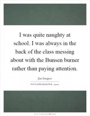 I was quite naughty at school. I was always in the back of the class messing about with the Bunsen burner rather than paying attention Picture Quote #1