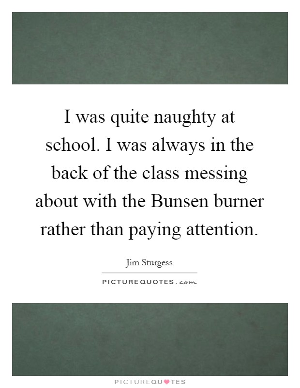 I was quite naughty at school. I was always in the back of the class messing about with the Bunsen burner rather than paying attention. Picture Quote #1