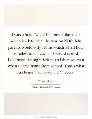 I was a huge David Letterman fan, even going back to when he was on NBC. My parents would only let me watch a half hour of television a day, so I would record Letterman the night before and then watch it when I came home from school. That’s what made me want to do a T.V. show Picture Quote #1