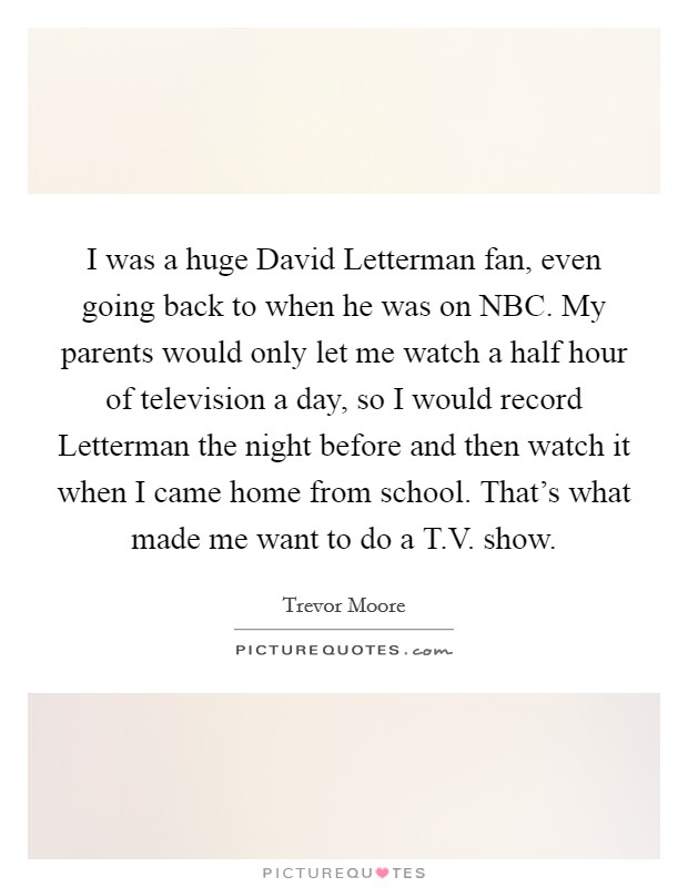 I was a huge David Letterman fan, even going back to when he was on NBC. My parents would only let me watch a half hour of television a day, so I would record Letterman the night before and then watch it when I came home from school. That's what made me want to do a T.V. show. Picture Quote #1