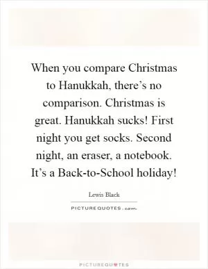 When you compare Christmas to Hanukkah, there’s no comparison. Christmas is great. Hanukkah sucks! First night you get socks. Second night, an eraser, a notebook. It’s a Back-to-School holiday! Picture Quote #1