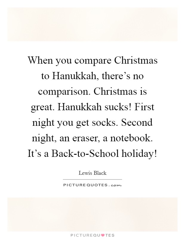 When you compare Christmas to Hanukkah, there's no comparison. Christmas is great. Hanukkah sucks! First night you get socks. Second night, an eraser, a notebook. It's a Back-to-School holiday! Picture Quote #1