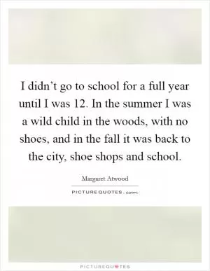 I didn’t go to school for a full year until I was 12. In the summer I was a wild child in the woods, with no shoes, and in the fall it was back to the city, shoe shops and school Picture Quote #1