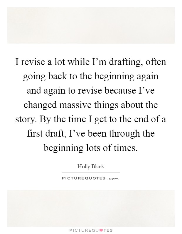 I revise a lot while I'm drafting, often going back to the beginning again and again to revise because I've changed massive things about the story. By the time I get to the end of a first draft, I've been through the beginning lots of times. Picture Quote #1