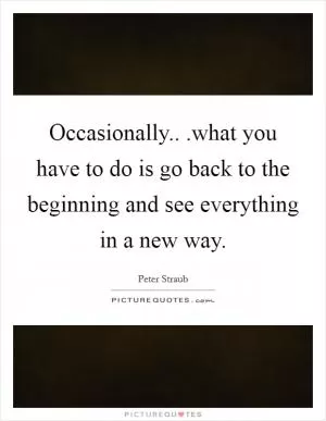 Occasionally.. .what you have to do is go back to the beginning and see everything in a new way Picture Quote #1