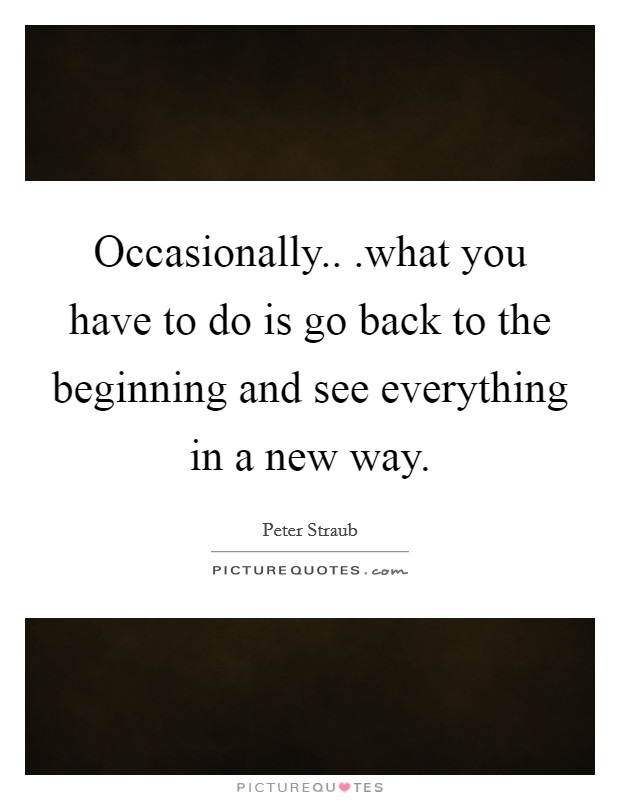 Occasionally.. .what you have to do is go back to the beginning and see everything in a new way. Picture Quote #1