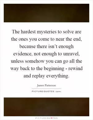 The hardest mysteries to solve are the ones you come to near the end, because there isn’t enough evidence, not enough to unravel, unless somehow you can go all the way back to the beginning - rewind and replay everything Picture Quote #1