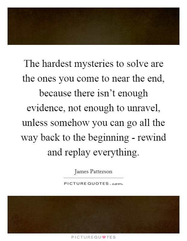 The hardest mysteries to solve are the ones you come to near the end, because there isn't enough evidence, not enough to unravel, unless somehow you can go all the way back to the beginning - rewind and replay everything. Picture Quote #1