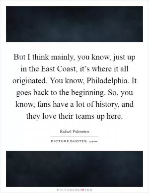 But I think mainly, you know, just up in the East Coast, it’s where it all originated. You know, Philadelphia. It goes back to the beginning. So, you know, fans have a lot of history, and they love their teams up here Picture Quote #1