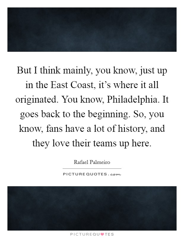 But I think mainly, you know, just up in the East Coast, it's where it all originated. You know, Philadelphia. It goes back to the beginning. So, you know, fans have a lot of history, and they love their teams up here. Picture Quote #1