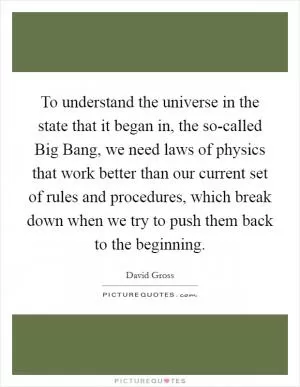 To understand the universe in the state that it began in, the so-called Big Bang, we need laws of physics that work better than our current set of rules and procedures, which break down when we try to push them back to the beginning Picture Quote #1