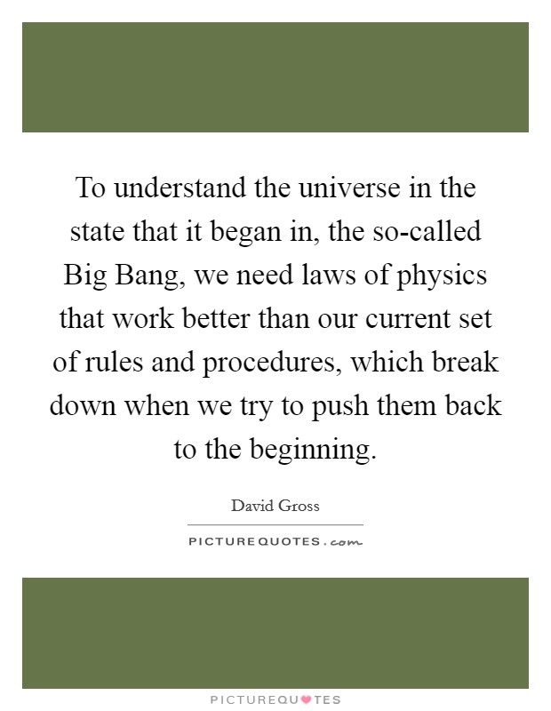 To understand the universe in the state that it began in, the so-called Big Bang, we need laws of physics that work better than our current set of rules and procedures, which break down when we try to push them back to the beginning. Picture Quote #1