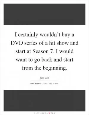 I certainly wouldn’t buy a DVD series of a hit show and start at Season 7. I would want to go back and start from the beginning Picture Quote #1