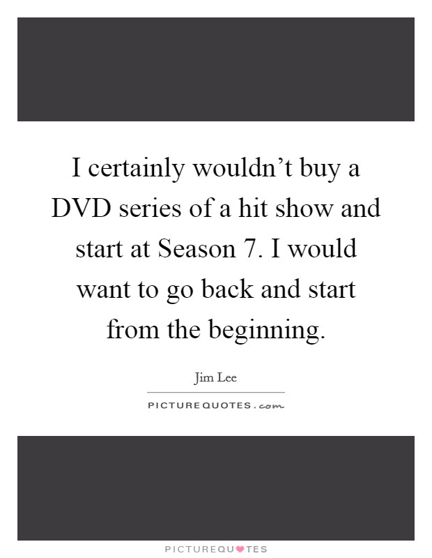 I certainly wouldn't buy a DVD series of a hit show and start at Season 7. I would want to go back and start from the beginning. Picture Quote #1