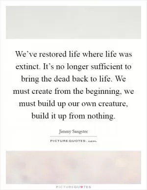 We’ve restored life where life was extinct. It’s no longer sufficient to bring the dead back to life. We must create from the beginning, we must build up our own creature, build it up from nothing Picture Quote #1