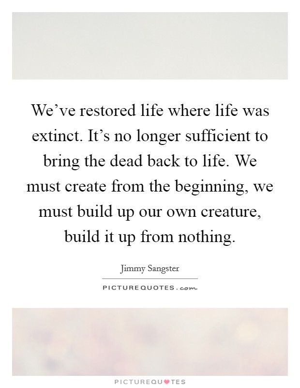 We've restored life where life was extinct. It's no longer sufficient to bring the dead back to life. We must create from the beginning, we must build up our own creature, build it up from nothing. Picture Quote #1
