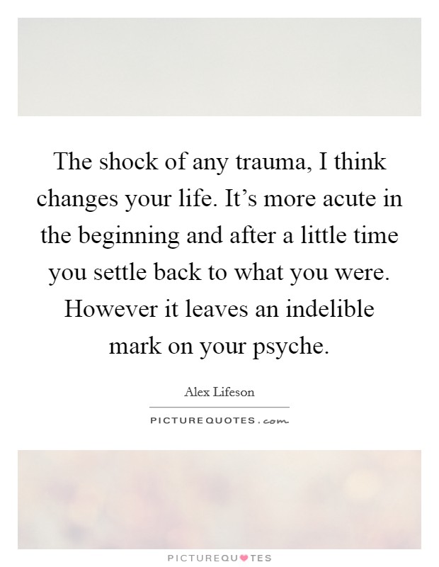 The shock of any trauma, I think changes your life. It's more acute in the beginning and after a little time you settle back to what you were. However it leaves an indelible mark on your psyche. Picture Quote #1