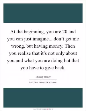 At the beginning, you are 20 and you can just imagine... don’t get me wrong, but having money. Then you realise that it’s not only about you and what you are doing but that you have to give back Picture Quote #1