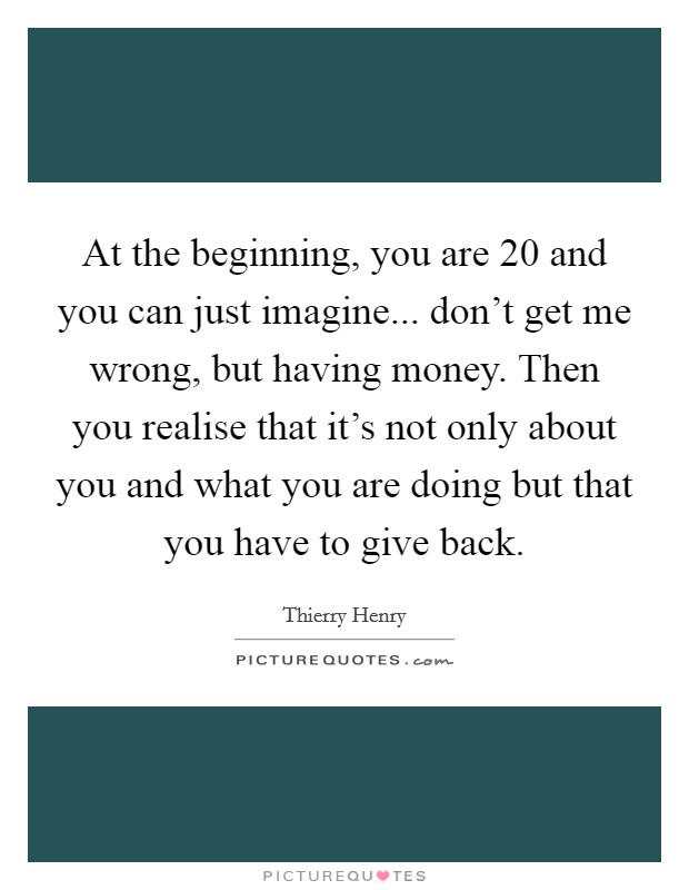 At the beginning, you are 20 and you can just imagine... don't get me wrong, but having money. Then you realise that it's not only about you and what you are doing but that you have to give back. Picture Quote #1