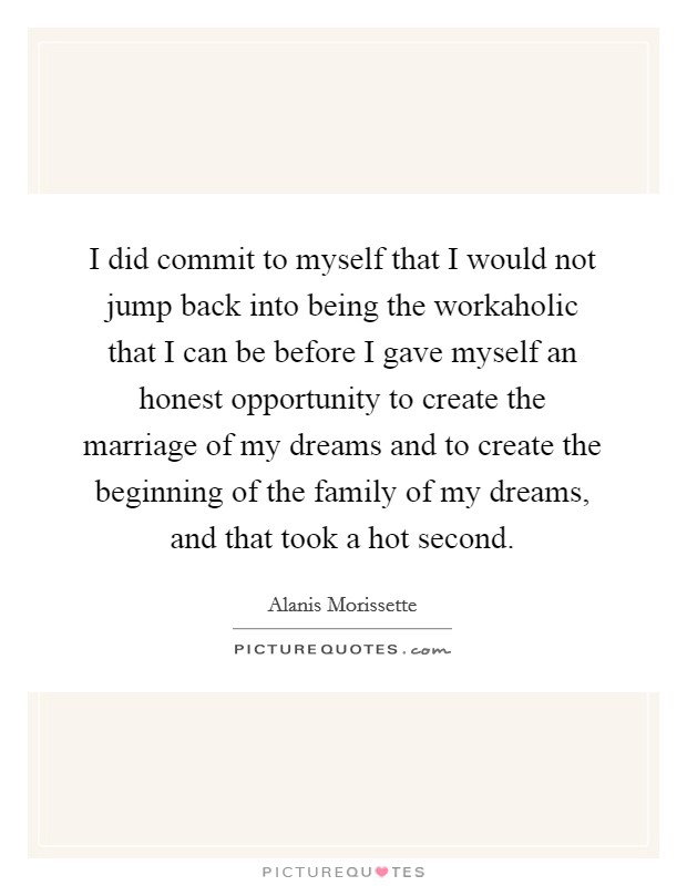 I did commit to myself that I would not jump back into being the workaholic that I can be before I gave myself an honest opportunity to create the marriage of my dreams and to create the beginning of the family of my dreams, and that took a hot second. Picture Quote #1