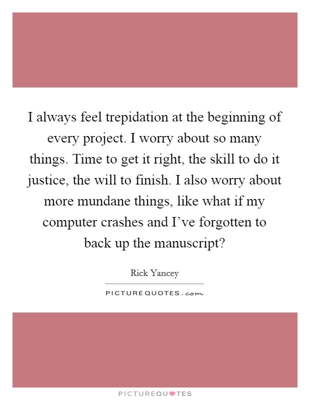 I always feel trepidation at the beginning of every project. I worry about so many things. Time to get it right, the skill to do it justice, the will to finish. I also worry about more mundane things, like what if my computer crashes and I've forgotten to back up the manuscript? Picture Quote #1