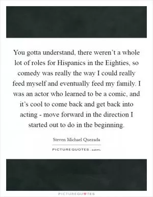 You gotta understand, there weren’t a whole lot of roles for Hispanics in the Eighties, so comedy was really the way I could really feed myself and eventually feed my family. I was an actor who learned to be a comic, and it’s cool to come back and get back into acting - move forward in the direction I started out to do in the beginning Picture Quote #1
