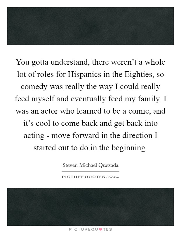 You gotta understand, there weren't a whole lot of roles for Hispanics in the Eighties, so comedy was really the way I could really feed myself and eventually feed my family. I was an actor who learned to be a comic, and it's cool to come back and get back into acting - move forward in the direction I started out to do in the beginning. Picture Quote #1
