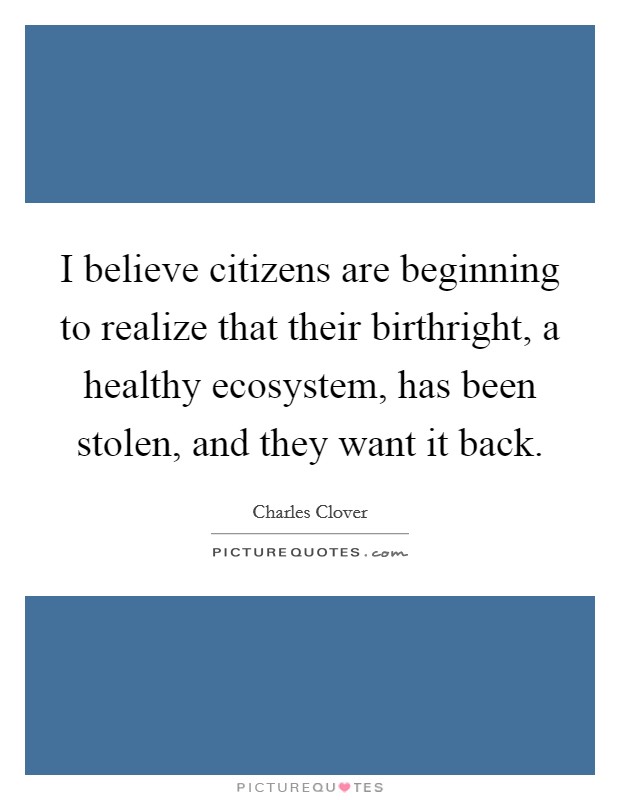 I believe citizens are beginning to realize that their birthright, a healthy ecosystem, has been stolen, and they want it back. Picture Quote #1